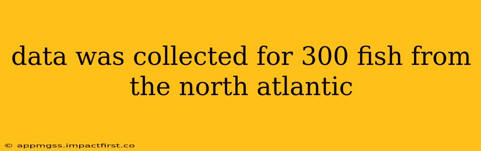 data was collected for 300 fish from the north atlantic data was collected for 300 fish from the north atlantic