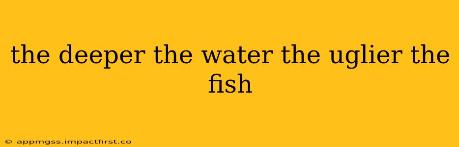the deeper the water the uglier the fish